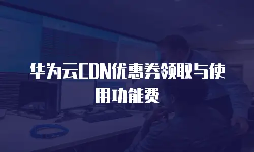 华为云CDN优惠券领取与使用功能费