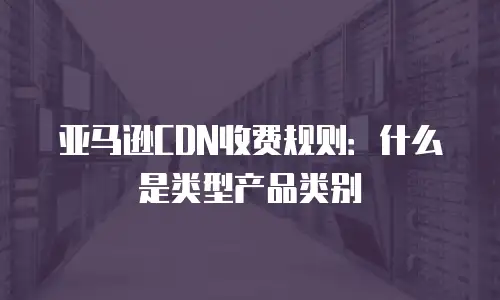 亚马逊CDN收费规则：什么是类型产品类别