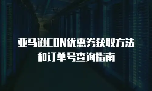 亚马逊CDN优惠券获取方法和订单号查询指南