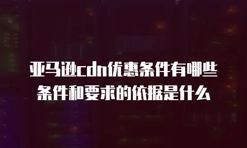 亚马逊cdn优惠条件有哪些条件和要求的依据是什么