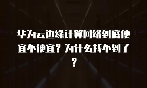 华为云边缘计算网络到底便宜不便宜？为什么找不到了？