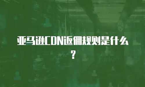 亚马逊CDN返佣规则是什么？