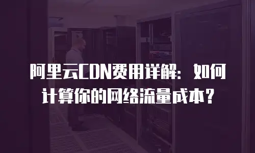 阿里云CDN费用详解：如何计算你的网络流量成本？