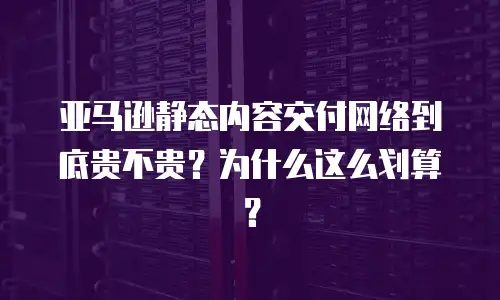 亚马逊静态内容交付网络到底贵不贵？为什么这么划算？