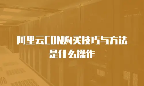 阿里云CDN购买技巧与方法是什么操作