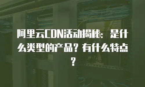 阿里云CDN活动揭秘：是什么类型的产品？有什么特点？