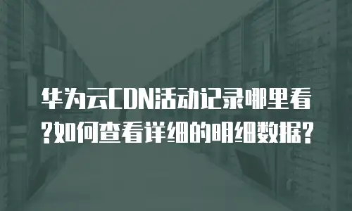 华为云CDN活动记录哪里看?如何查看详细的明细数据?