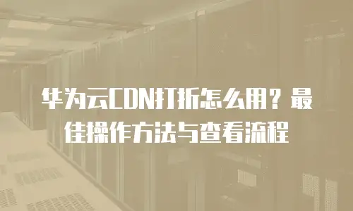 华为云CDN打折怎么用？最佳操作方法与查看流程