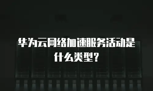 华为云网络加速服务活动是什么类型？