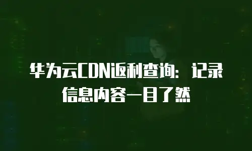 华为云CDN返利查询：记录信息内容一目了然