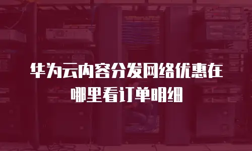华为云内容分发网络优惠在哪里看订单明细