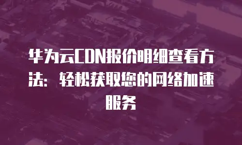 华为云CDN报价明细查看方法：轻松获取您的网络加速服务