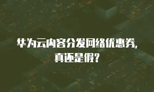 华为云内容分发网络优惠券，真还是假？