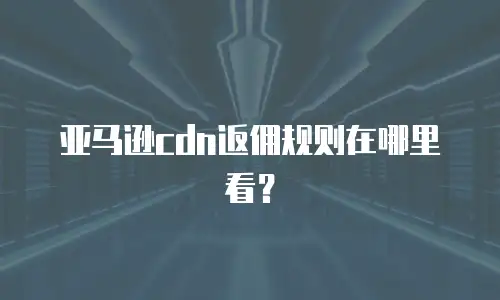 亚马逊cdn返佣规则在哪里看？