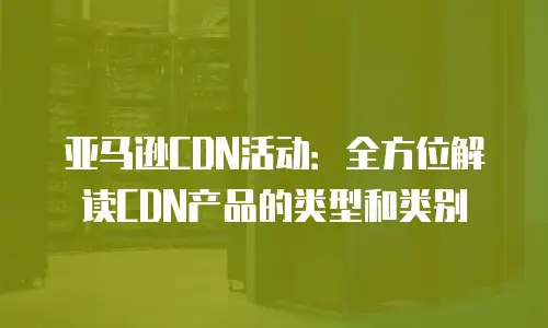 亚马逊CDN活动：全方位解读CDN产品的类型和类别