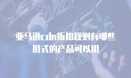 亚马逊cdn折扣规则有哪些形式的产品可以用