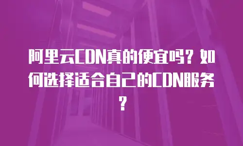 阿里云CDN真的便宜吗？如何选择适合自己的CDN服务？