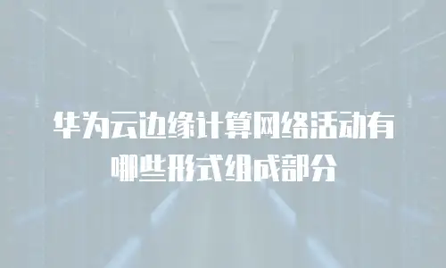 华为云边缘计算网络活动有哪些形式组成部分