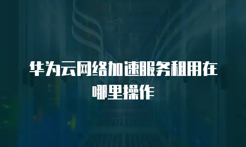 华为云网络加速服务租用在哪里操作