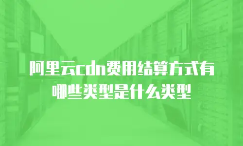 阿里云cdn费用结算方式有哪些类型是什么类型