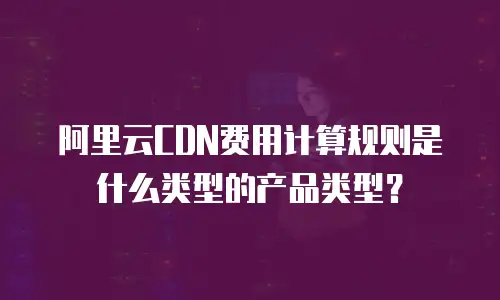 阿里云CDN费用计算规则是什么类型的产品类型？