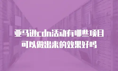 亚马逊cdn活动有哪些项目可以做出来的效果好吗