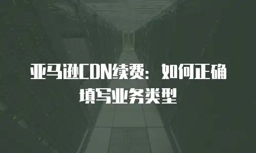 亚马逊CDN续费：如何正确填写业务类型