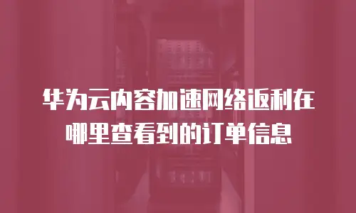 华为云内容加速网络返利在哪里查看到的订单信息