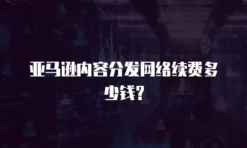 亚马逊内容分发网络续费多少钱？