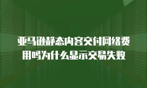 亚马逊静态内容交付网络费用吗为什么显示交易失败