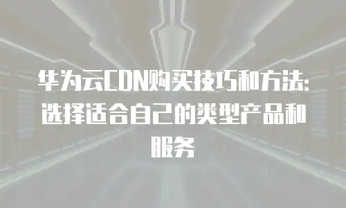 华为云CDN购买技巧和方法：选择适合自己的类型产品和服务