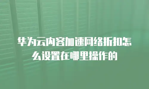 华为云内容加速网络折扣怎么设置在哪里操作的