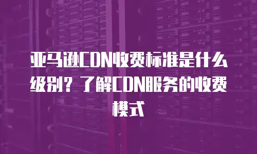亚马逊CDN收费标准是什么级别？了解CDN服务的收费模式