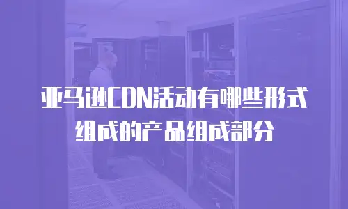 亚马逊CDN活动有哪些形式组成的产品组成部分