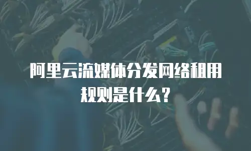 阿里云流媒体分发网络租用规则是什么？