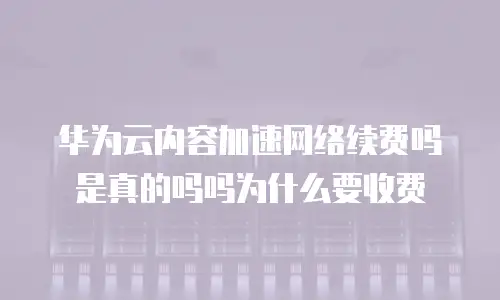 华为云内容加速网络续费吗是真的吗吗为什么要收费