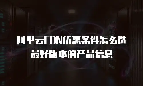 阿里云CDN优惠条件怎么选最好版本的产品信息