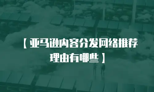 【亚马逊内容分发网络推荐理由有哪些】