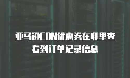 亚马逊CDN优惠券在哪里查看到订单记录信息
