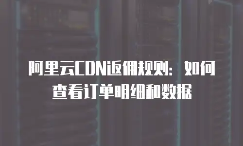 阿里云CDN返佣规则：如何查看订单明细和数据