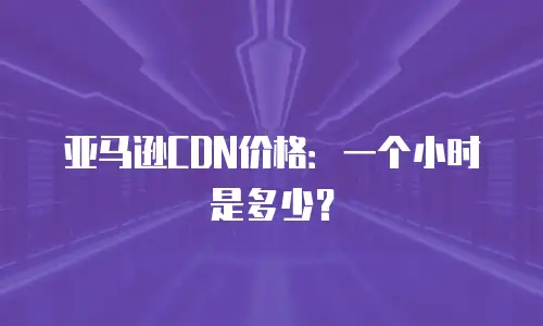亚马逊CDN价格：一个小时是多少？