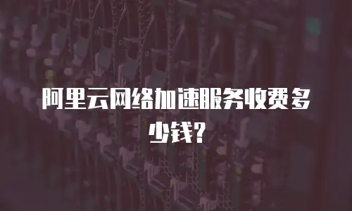 阿里云网络加速服务收费多少钱？