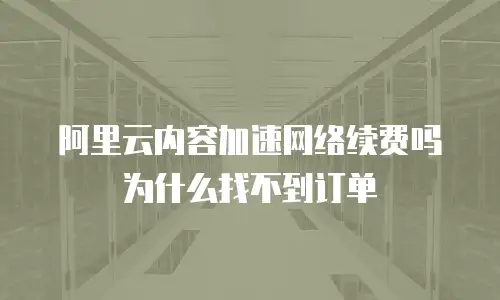阿里云内容加速网络续费吗为什么找不到订单