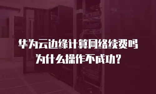 华为云边缘计算网络续费吗为什么操作不成功？