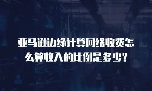 亚马逊边缘计算网络收费怎么算收入的比例是多少？