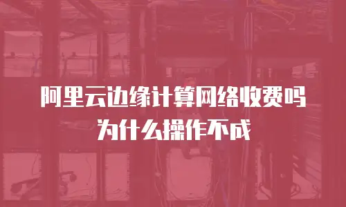 阿里云边缘计算网络收费吗为什么操作不成