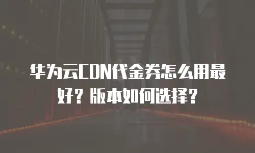 华为云CDN代金券怎么用最好？版本如何选择？