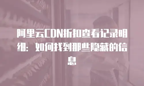 阿里云CDN折扣查看记录明细：如何找到那些隐藏的信息