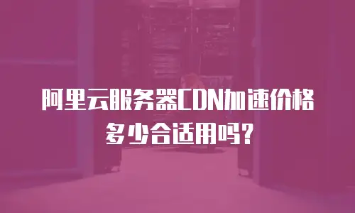 阿里云服务器CDN加速价格多少合适用吗？
