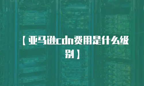 【亚马逊cdn费用是什么级别】